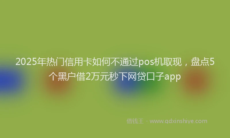 2025年热门信用卡如何不通过pos机取现，盘点5个黑户借2万元秒下网贷口子app