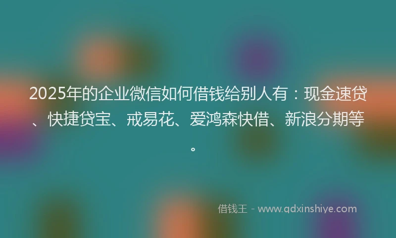 2025年的企业微信如何借钱给别人有：现金速贷、快捷贷宝、戒易花、爱鸿森快借、新浪分期等。