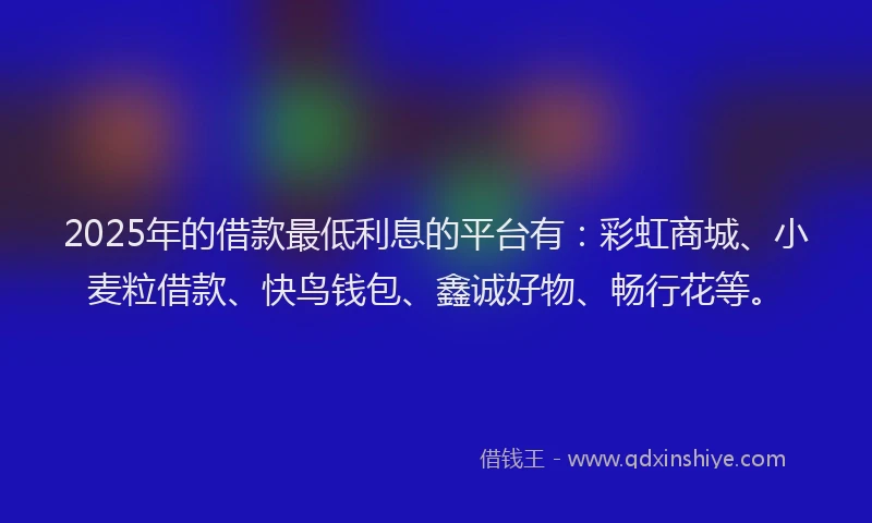 2025年的借款最低利息的平台有：彩虹商城、小麦粒借款、快鸟钱包、鑫诚好物、畅行花等。
