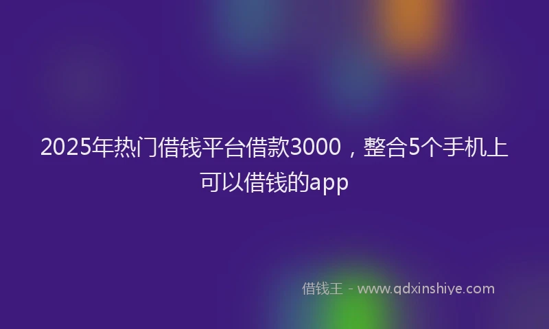 2025年热门借钱平台借款3000，整合5个手机上可以借钱的app