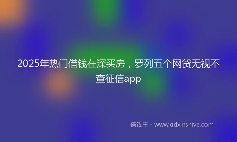 2025年热门借钱在深买房，罗列五个网贷无视不查征信app