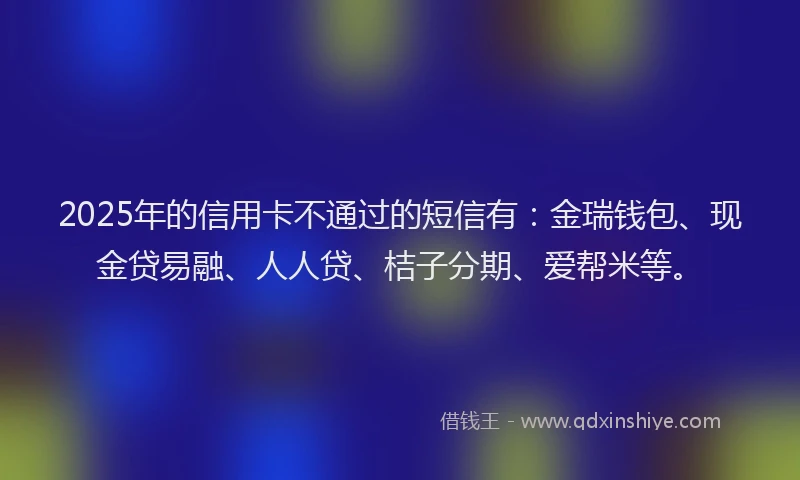 2025年的信用卡不通过的短信有：金瑞钱包、现金贷易融、人人贷、桔子分期、爱帮米等。