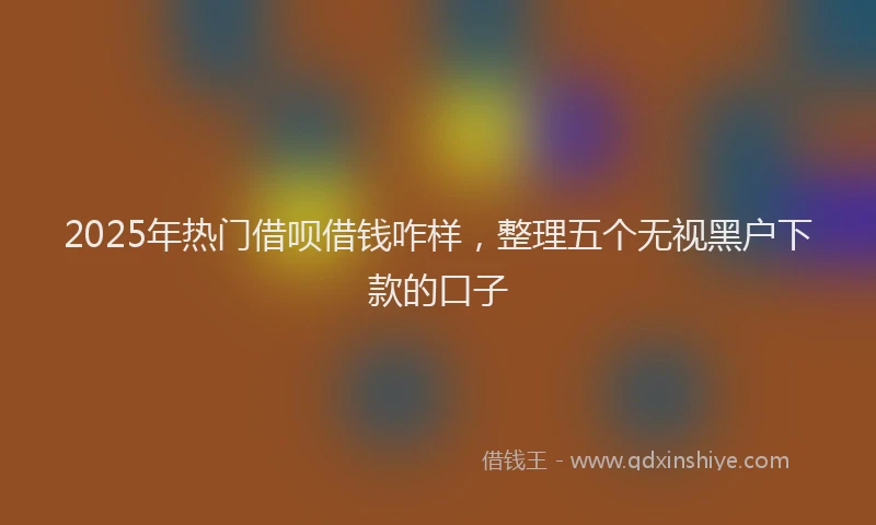 2025年热门借呗借钱咋样，整理五个无视黑户下款的口子