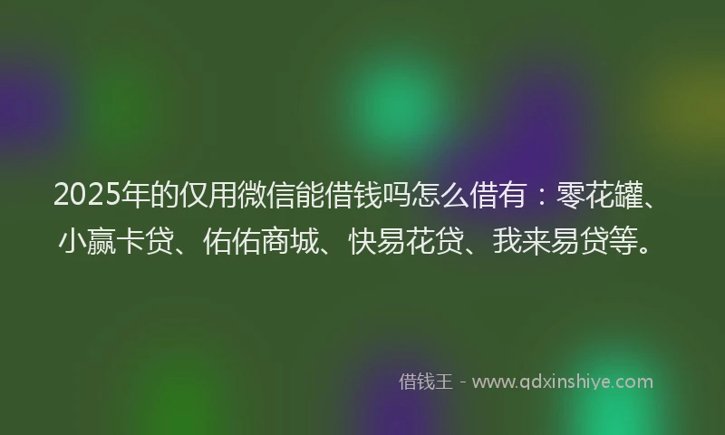 2025年的仅用微信能借钱吗怎么借有：零花罐、小赢卡贷、佑佑商城、快易花贷、我来易贷等。