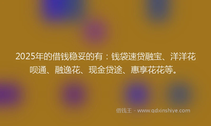 2025年的借钱稳妥的有：钱袋速贷融宝、洋洋花呗通、融逸花、现金贷途、惠享花花等。
