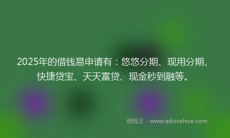 2025年的借钱易申请有：悠悠分期、现用分期、快捷贷宝、天天富贷、现金秒到融等。