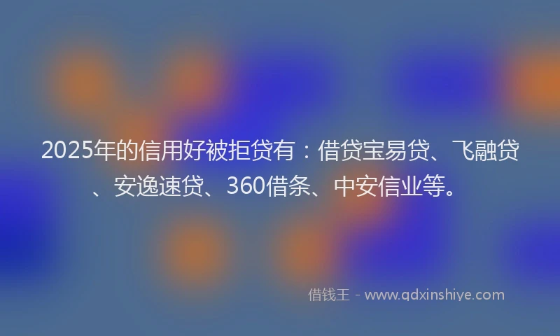 2025年的信用好被拒贷有：借贷宝易贷、飞融贷、安逸速贷、360借条、中安信业等。