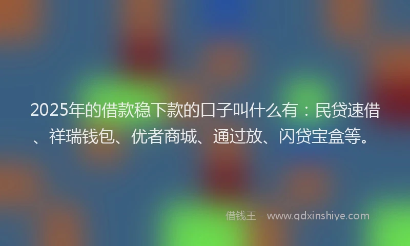 2025年的借款稳下款的口子叫什么有：民贷速借、祥瑞钱包、优者商城、通过放、闪贷宝盒等。