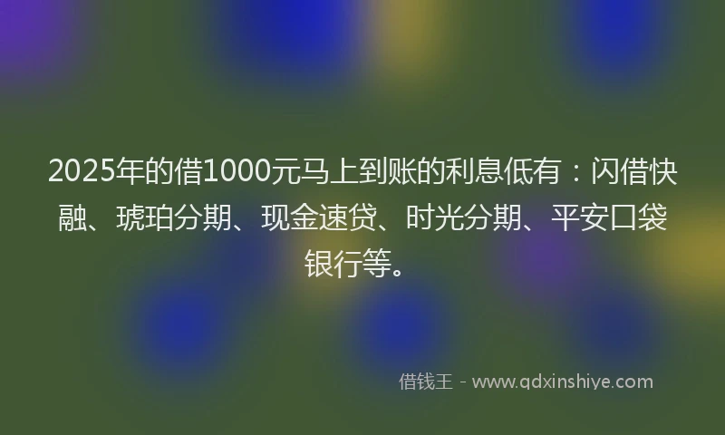 2025年的借1000元马上到账的利息低有：闪借快融、琥珀分期、现金速贷、时光分期、平安口袋银行等。