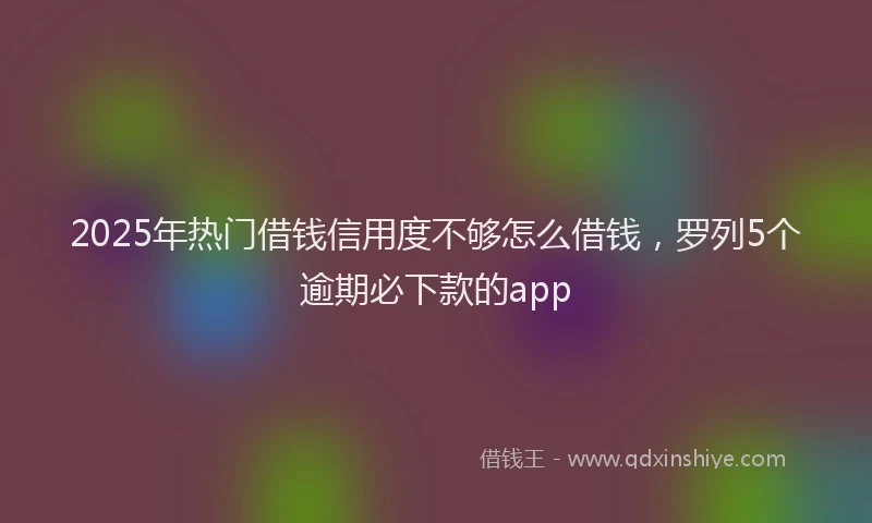 2025年热门借钱信用度不够怎么借钱，罗列5个逾期必下款的app
