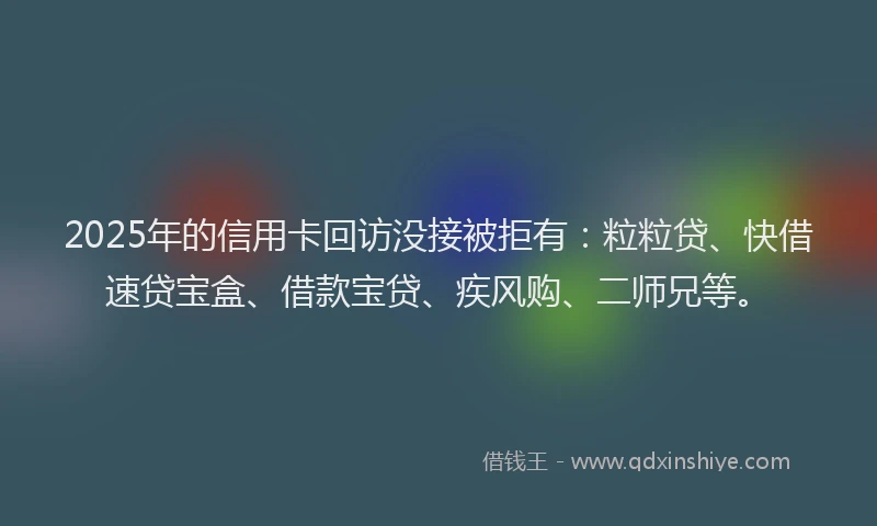 2025年的信用卡回访没接被拒有：粒粒贷、快借速贷宝盒、借款宝贷、疾风购、二师兄等。