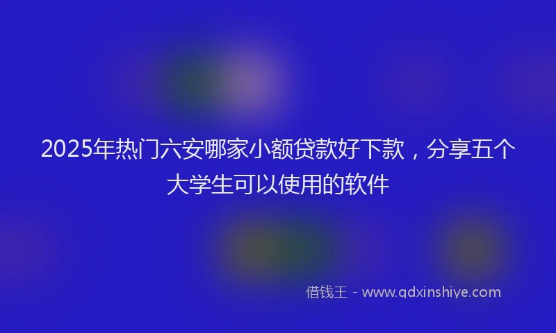 2025年热门六安哪家小额贷款好下款，分享五个大学生可以使用的软件
