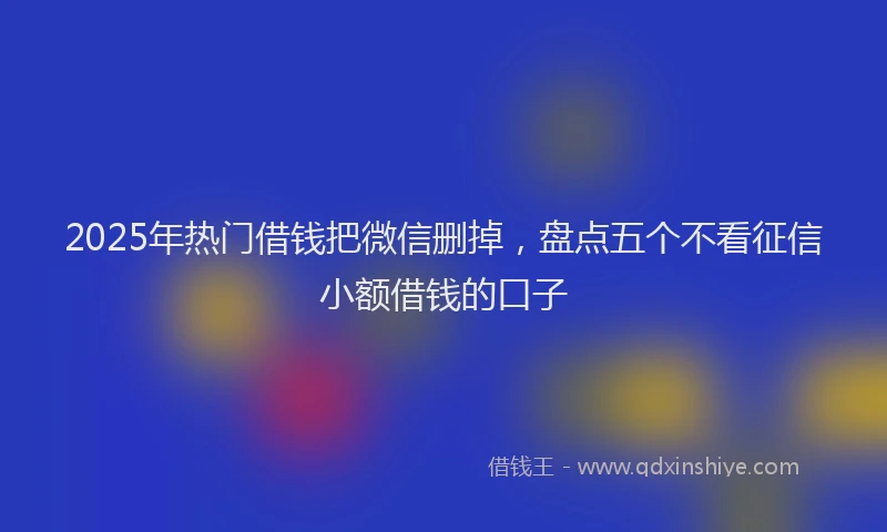 2025年热门借钱把微信删掉，盘点五个不看征信小额借钱的口子