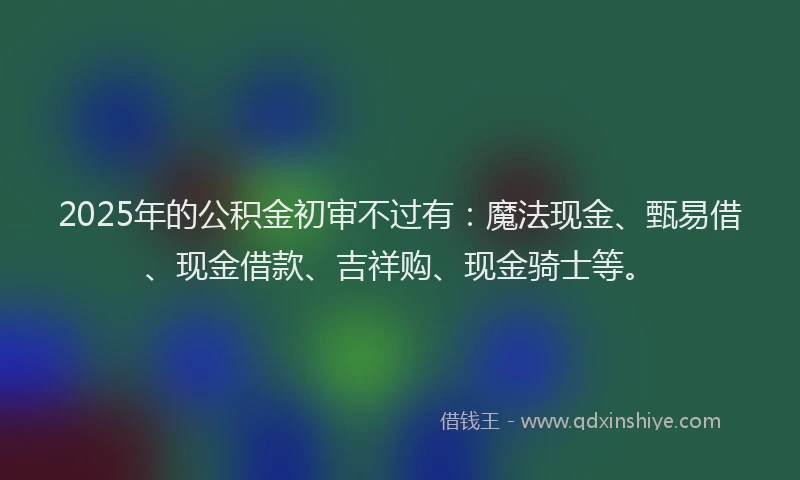 2025年的公积金初审不过有：魔法现金、甄易借、现金借款、吉祥购、现金骑士等。