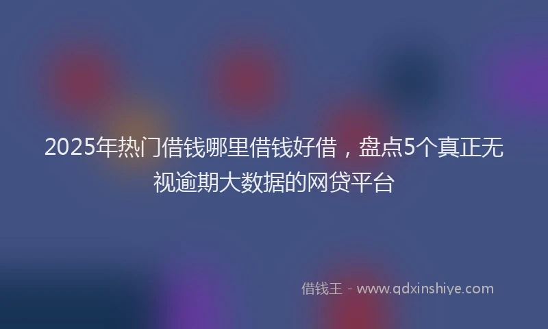 2025年热门借钱哪里借钱好借，盘点5个真正无视逾期大数据的网贷平台