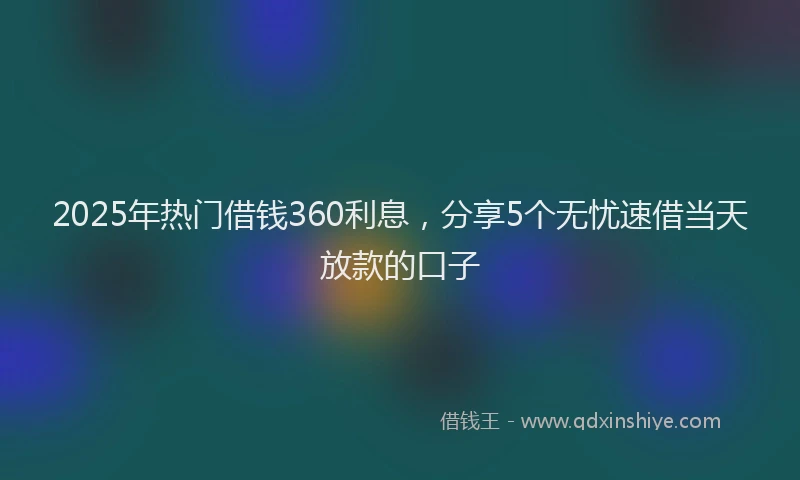 2025年热门借钱360利息，分享5个无忧速借当天放款的口子