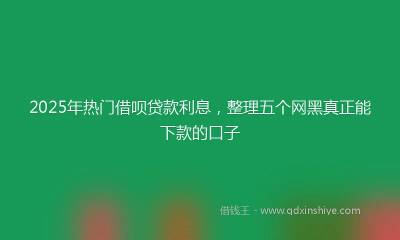 2025年热门借呗贷款利息，整理五个网黑真正能下款的口子