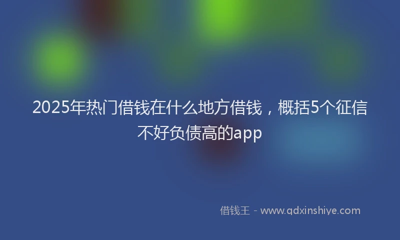 2025年热门借钱在什么地方借钱，概括5个征信不好负债高的app
