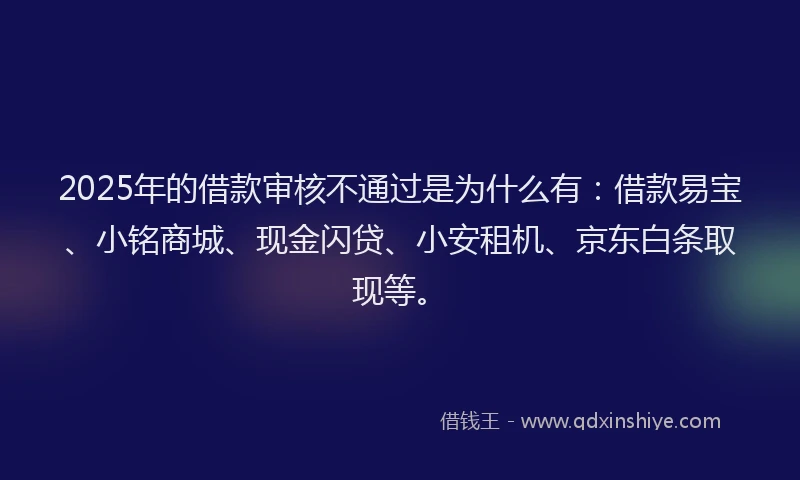 2025年的借款审核不通过是为什么有：借款易宝、小铭商城、现金闪贷、小安租机、京东白条取现等。