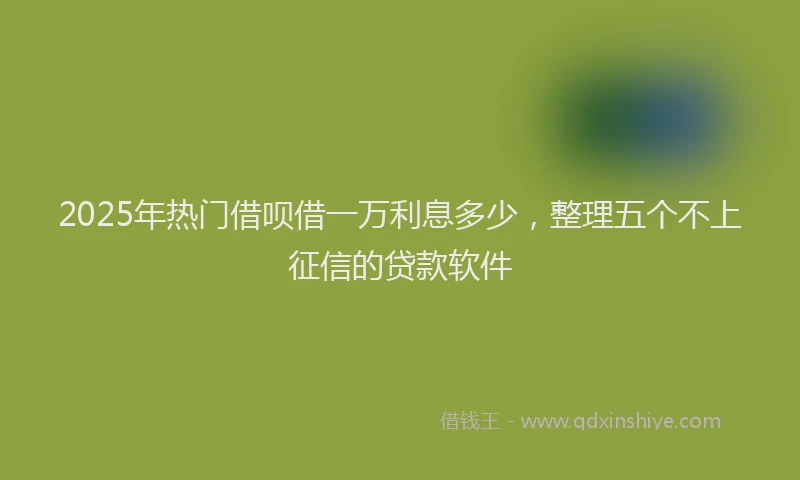 2025年热门借呗借一万利息多少，整理五个不上征信的贷款软件