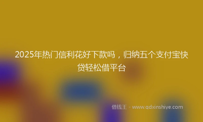 2025年热门信利花好下款吗，归纳五个支付宝快贷轻松借平台