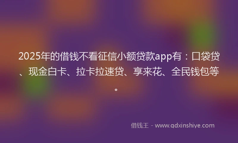 2025年的借钱不看征信小额贷款app有：口袋贷、现金白卡、拉卡拉速贷、享来花、全民钱包等。