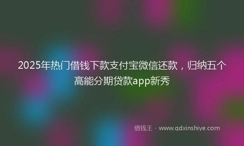 2025年热门借钱下款支付宝微信还款，归纳五个高能分期贷款app新秀