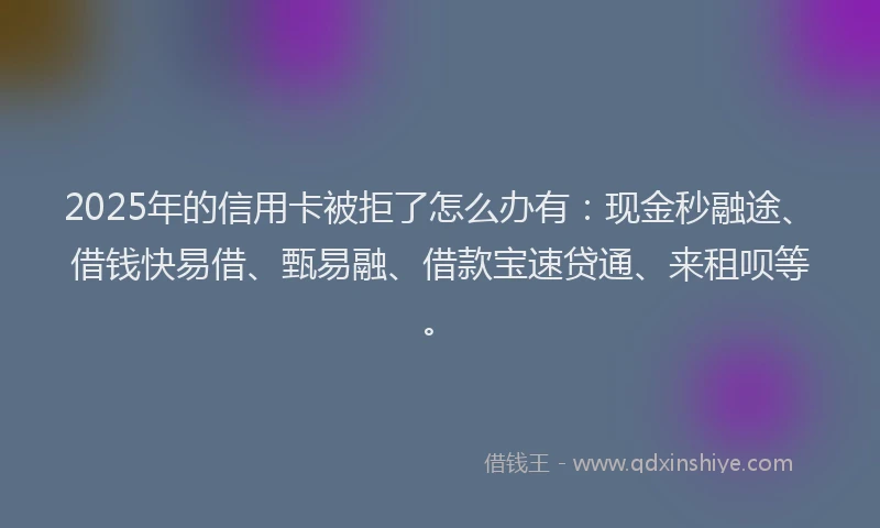 2025年的信用卡被拒了怎么办有：现金秒融途、借钱快易借、甄易融、借款宝速贷通、来租呗等。