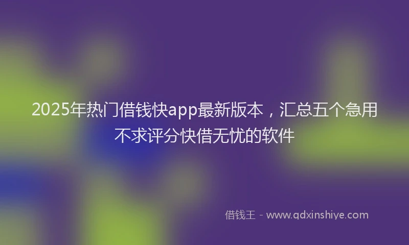 2025年热门借钱快app最新版本，汇总五个急用不求评分快借无忧的软件