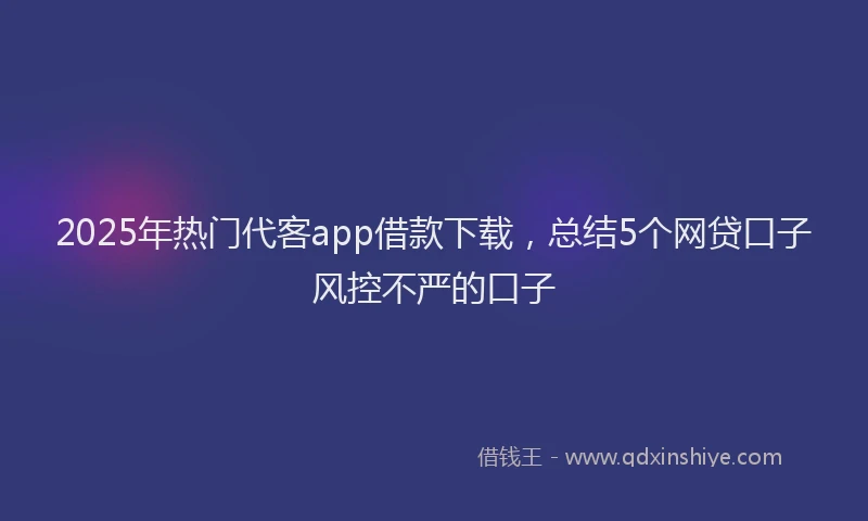2025年热门代客app借款下载，总结5个网贷口子风控不严的口子
