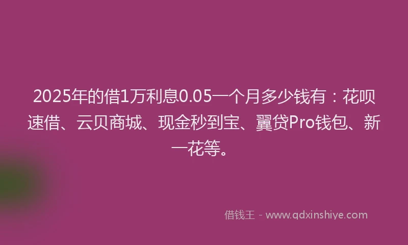 2025年的借1万利息0.05一个月多少钱有：花呗速借、云贝商城、现金秒到宝、翼贷Pro钱包、新一花等。