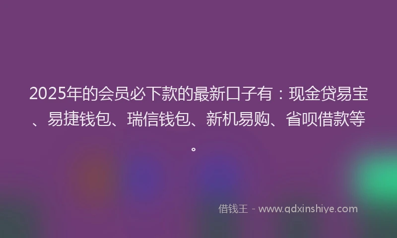 2025年的会员必下款的最新口子有：现金贷易宝、易捷钱包、瑞信钱包、新机易购、省呗借款等。