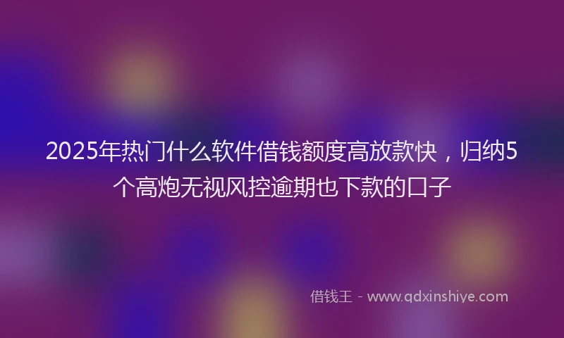 2025年热门什么软件借钱额度高放款快，归纳5个高炮无视风控逾期也下款的口子