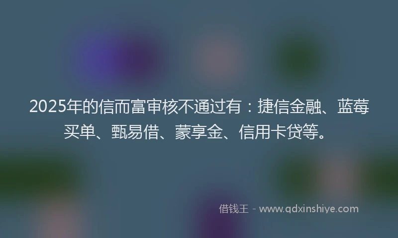 2025年的信而富审核不通过有：捷信金融、蓝莓买单、甄易借、蒙享金、信用卡贷等。