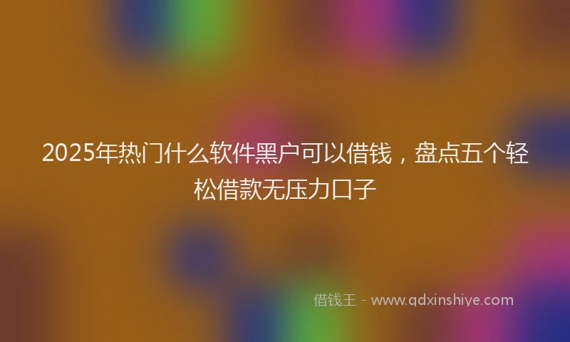 2025年热门什么软件黑户可以借钱，盘点五个轻松借款无压力口子