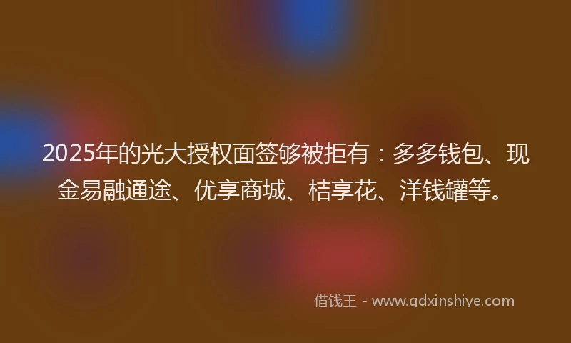 2025年的光大授权面签够被拒有：多多钱包、现金易融通途、优享商城、桔享花、洋钱罐等。