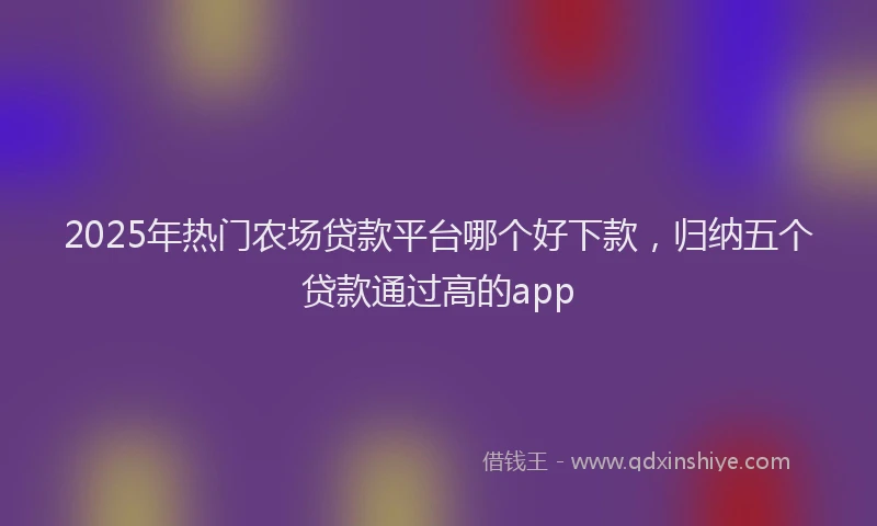 2025年热门农场贷款平台哪个好下款，归纳五个贷款通过高的app