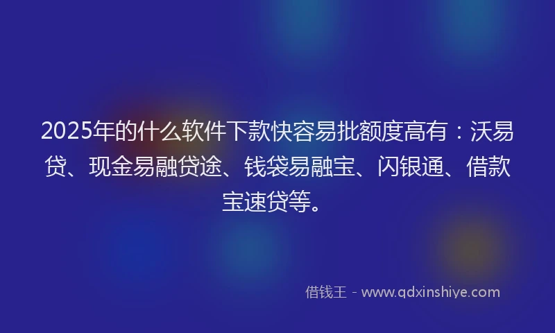 2025年的什么软件下款快容易批额度高有：沃易贷、现金易融贷途、钱袋易融宝、闪银通、借款宝速贷等。