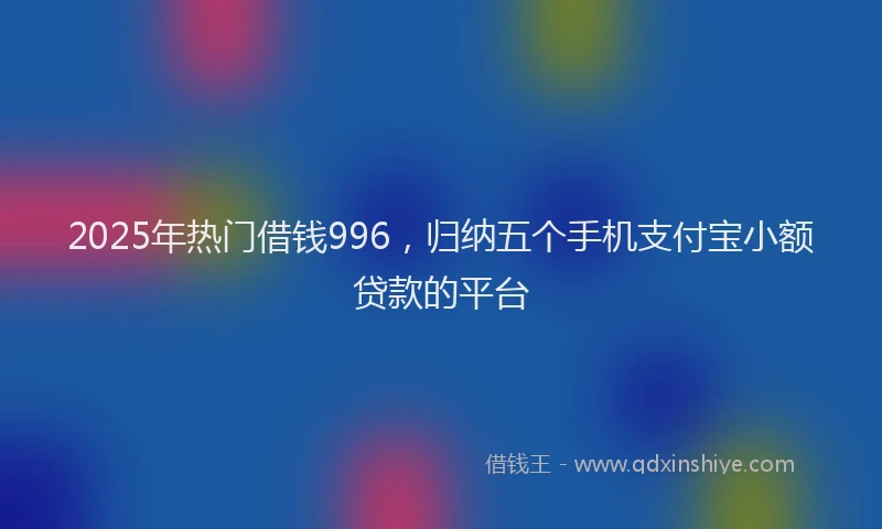 2025年热门借钱996，归纳五个手机支付宝小额贷款的平台