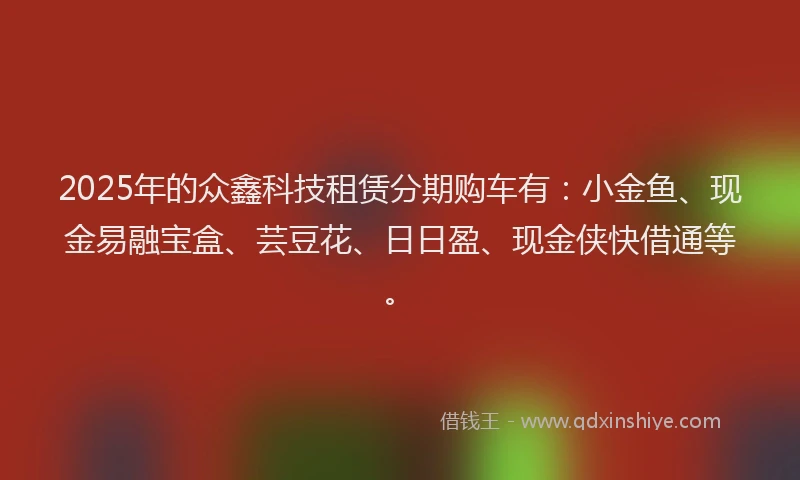 2025年的众鑫科技租赁分期购车有：小金鱼、现金易融宝盒、芸豆花、日日盈、现金侠快借通等。