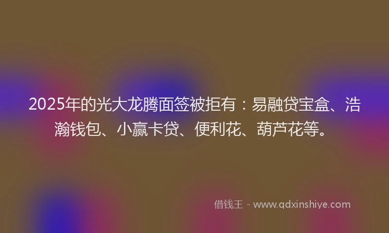 2025年的光大龙腾面签被拒有：易融贷宝盒、浩瀚钱包、小赢卡贷、便利花、葫芦花等。