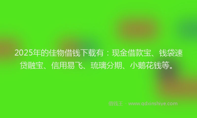 2025年的佳物借钱下载有：现金借款宝、钱袋速贷融宝、信用易飞、琉璃分期、小鹅花钱等。