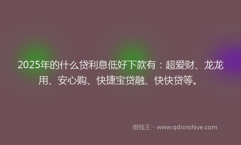 2025年的什么贷利息低好下款有：超爱财、龙龙用、安心购、快捷宝贷融、快快贷等。