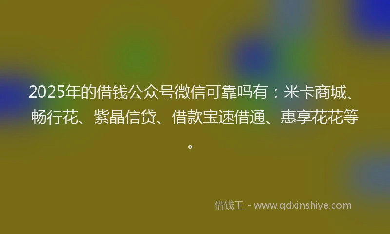 2025年的借钱公众号微信可靠吗有：米卡商城、畅行花、紫晶信贷、借款宝速借通、惠享花花等。