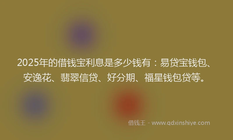 2025年的借钱宝利息是多少钱有：易贷宝钱包、安逸花、翡翠信贷、好分期、福星钱包贷等。