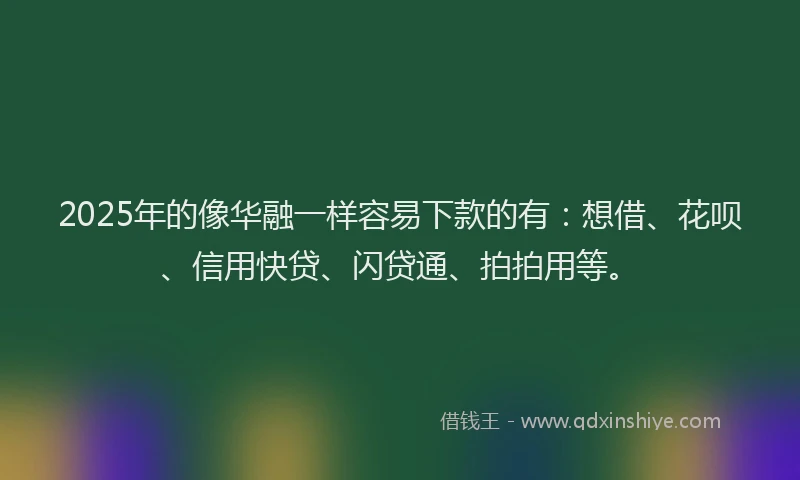 2025年的像华融一样容易下款的有：想借、花呗、信用快贷、闪贷通、拍拍用等。