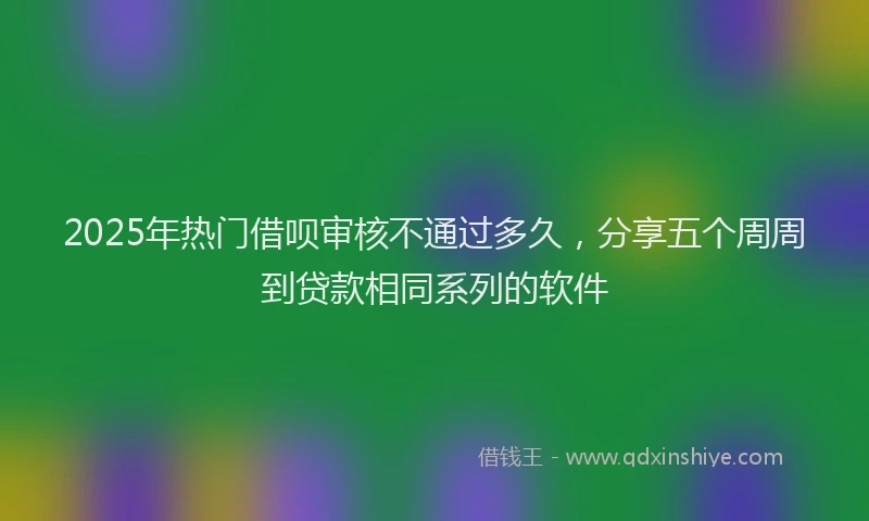 2025年热门借呗审核不通过多久，分享五个周周到贷款相同系列的软件