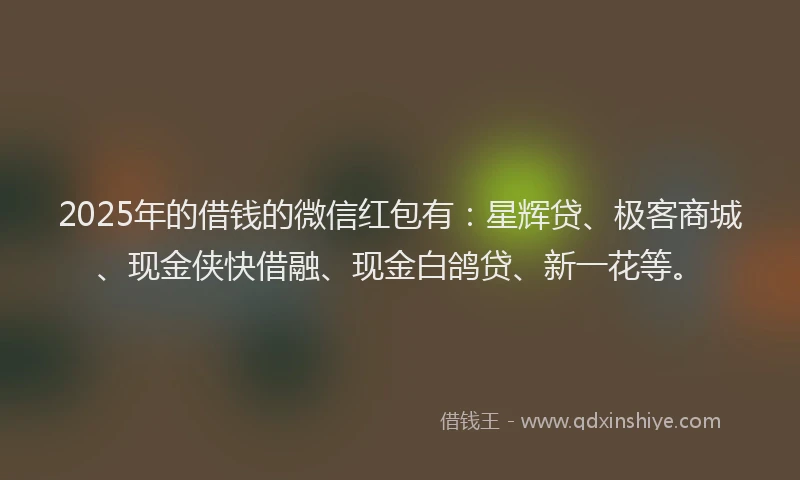 2025年的借钱的微信红包有：星辉贷、极客商城、现金侠快借融、现金白鸽贷、新一花等。