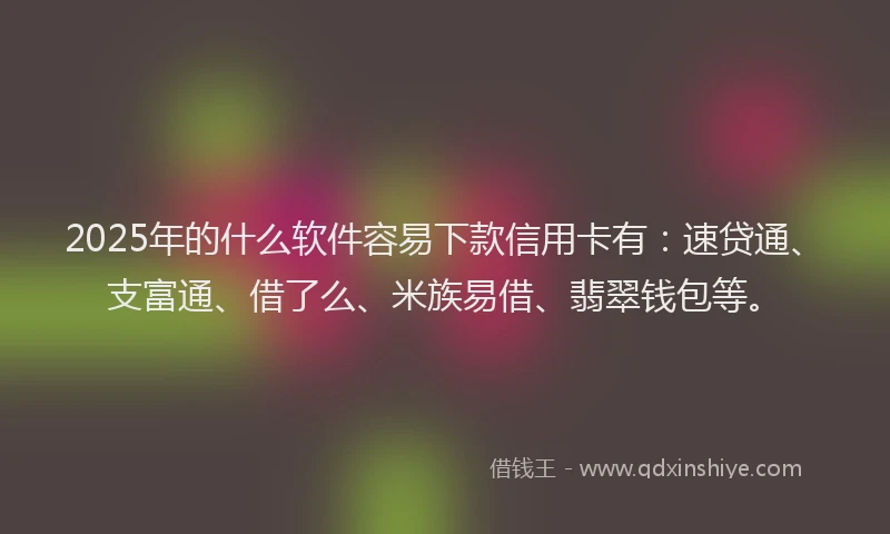 2025年的什么软件容易下款信用卡有：速贷通、支富通、借了么、米族易借、翡翠钱包等。