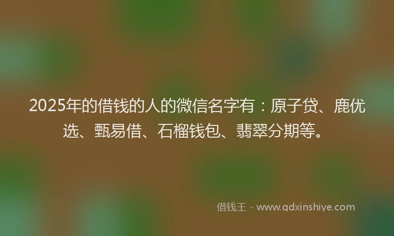2025年的借钱的人的微信名字有：原子贷、鹿优选、甄易借、石榴钱包、翡翠分期等。